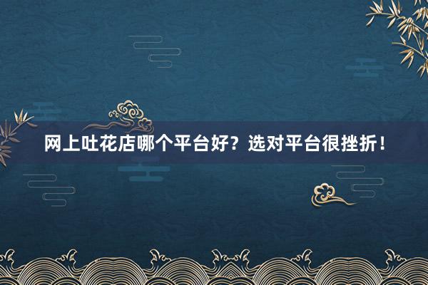 网上吐花店哪个平台好？选对平台很挫折！