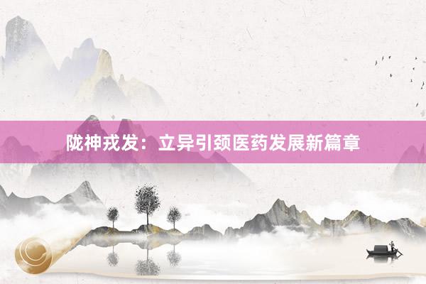 陇神戎发:立异引颈医药发展新篇章